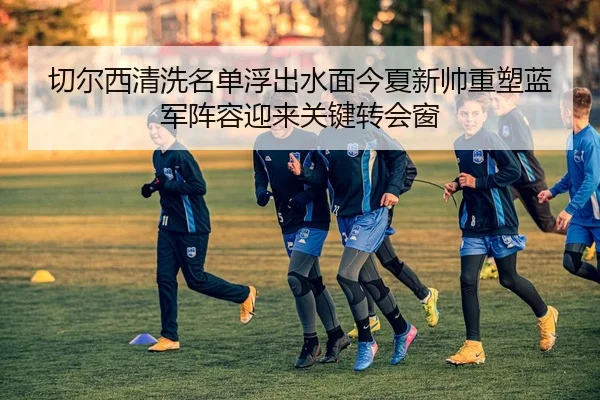 切尔西清洗名单浮出水面今夏新帅重塑蓝军阵容迎来关键转会窗